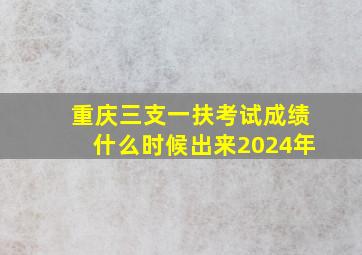 重庆三支一扶考试成绩什么时候出来2024年