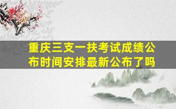 重庆三支一扶考试成绩公布时间安排最新公布了吗