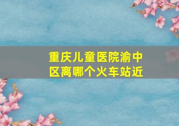 重庆儿童医院渝中区离哪个火车站近