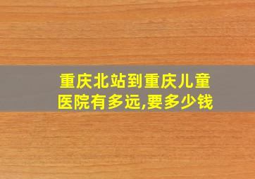 重庆北站到重庆儿童医院有多远,要多少钱