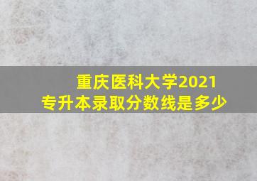 重庆医科大学2021专升本录取分数线是多少