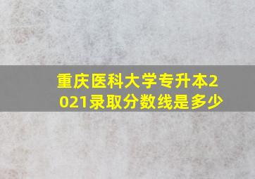 重庆医科大学专升本2021录取分数线是多少