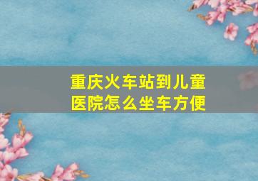 重庆火车站到儿童医院怎么坐车方便