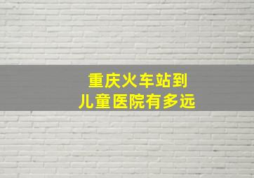 重庆火车站到儿童医院有多远