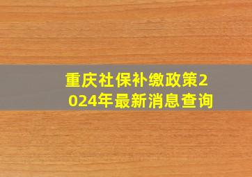 重庆社保补缴政策2024年最新消息查询