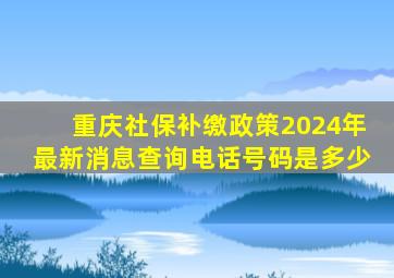 重庆社保补缴政策2024年最新消息查询电话号码是多少