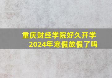 重庆财经学院好久开学2024年寒假放假了吗