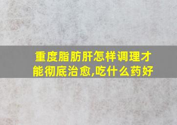 重度脂肪肝怎样调理才能彻底治愈,吃什么药好