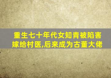 重生七十年代女知青被陷害嫁给村医,后来成为古董大佬