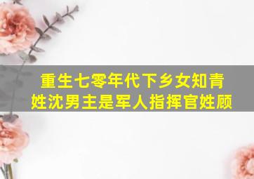 重生七零年代下乡女知青姓沈男主是军人指挥官姓顾