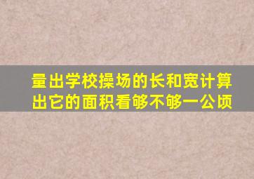 量出学校操场的长和宽计算出它的面积看够不够一公顷