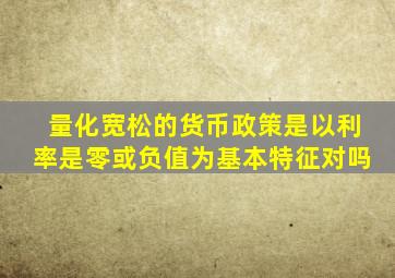 量化宽松的货币政策是以利率是零或负值为基本特征对吗