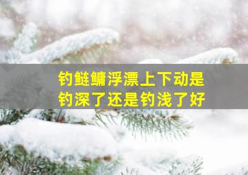 钓鲢鳙浮漂上下动是钓深了还是钓浅了好