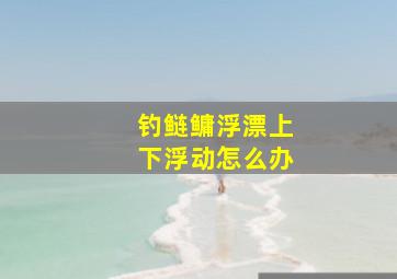 钓鲢鳙浮漂上下浮动怎么办