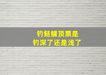 钓鲢鳙顶票是钓深了还是浅了