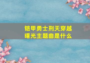 铠甲勇士刑天穿越曙光主题曲是什么