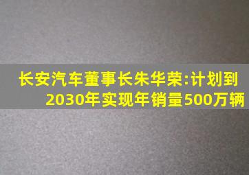 长安汽车董事长朱华荣:计划到2030年实现年销量500万辆