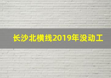 长沙北横线2019年没动工