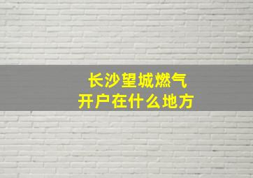 长沙望城燃气开户在什么地方