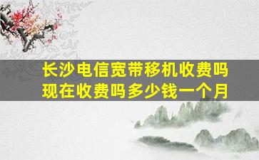 长沙电信宽带移机收费吗现在收费吗多少钱一个月