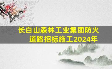 长白山森林工业集团防火道路招标施工2024年