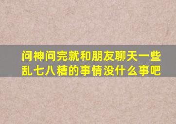 问神问完就和朋友聊天一些乱七八糟的事情没什么事吧