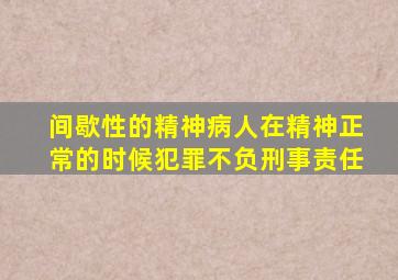 间歇性的精神病人在精神正常的时候犯罪不负刑事责任