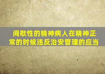 间歇性的精神病人在精神正常的时候违反治安管理的应当