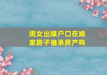 闺女出嫁户口在娘家房子继承房产吗