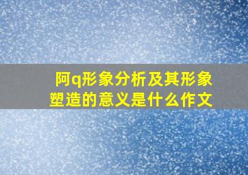 阿q形象分析及其形象塑造的意义是什么作文