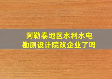 阿勒泰地区水利水电勘测设计院改企业了吗