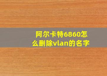 阿尔卡特6860怎么删除vlan的名字