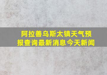 阿拉善乌斯太镇天气预报查询最新消息今天新闻