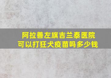 阿拉善左旗吉兰泰医院可以打狂犬疫苗吗多少钱