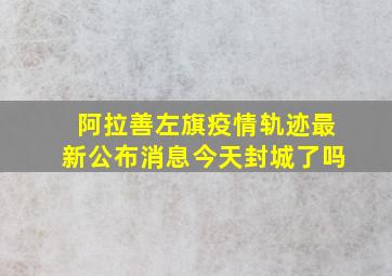 阿拉善左旗疫情轨迹最新公布消息今天封城了吗