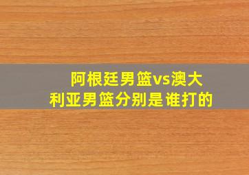 阿根廷男篮vs澳大利亚男篮分别是谁打的