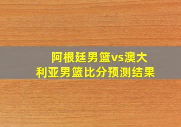 阿根廷男篮vs澳大利亚男篮比分预测结果