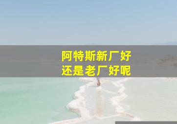 阿特斯新厂好还是老厂好呢