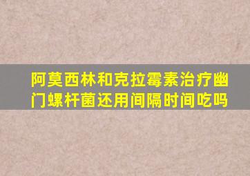 阿莫西林和克拉霉素治疗幽门螺杆菌还用间隔时间吃吗