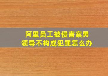 阿里员工被侵害案男领导不构成犯罪怎么办