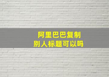 阿里巴巴复制别人标题可以吗