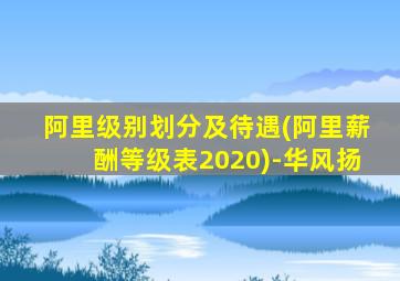 阿里级别划分及待遇(阿里薪酬等级表2020)-华风扬