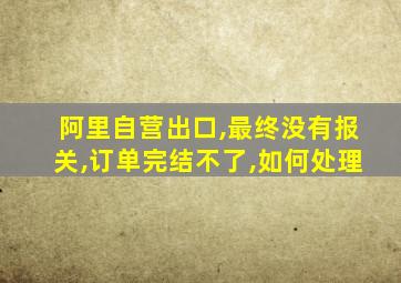 阿里自营出口,最终没有报关,订单完结不了,如何处理