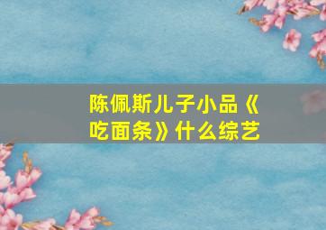 陈佩斯儿子小品《吃面条》什么综艺