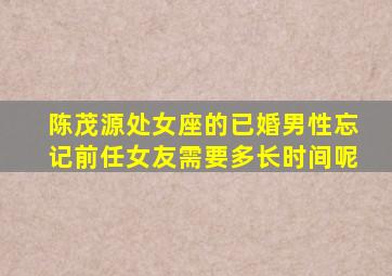 陈茂源处女座的已婚男性忘记前任女友需要多长时间呢