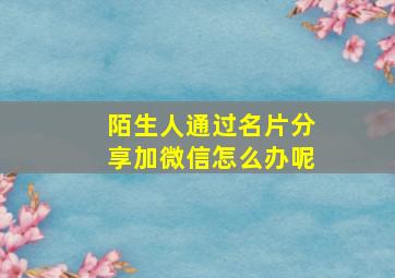 陌生人通过名片分享加微信怎么办呢