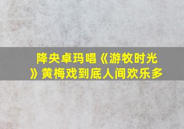 降央卓玛唱《游牧时光》黄梅戏到底人间欢乐多