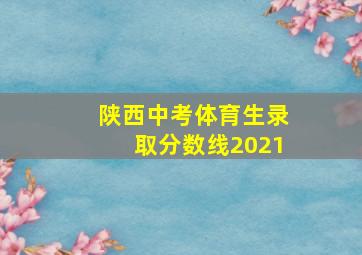 陕西中考体育生录取分数线2021