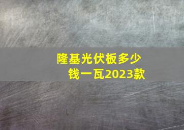 隆基光伏板多少钱一瓦2023款