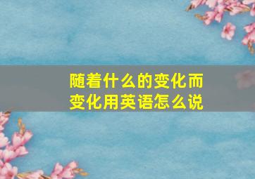 随着什么的变化而变化用英语怎么说